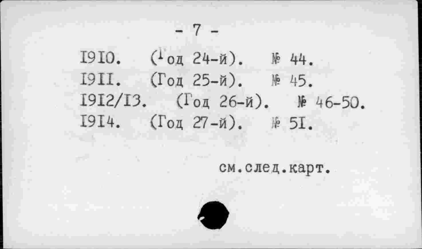 ﻿- 7 -
1910.	Goa	24-й).	№	44.
1911.	(Год	25-й).	№	45.
I9I2/I3. (Год 26-й).	№ 46-50.
1914.	(Год	27-й).	$	51.
см.след.карт.